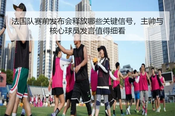 法国队赛前发布会释放哪些关键信号，主帅与核心球员发言值得细看